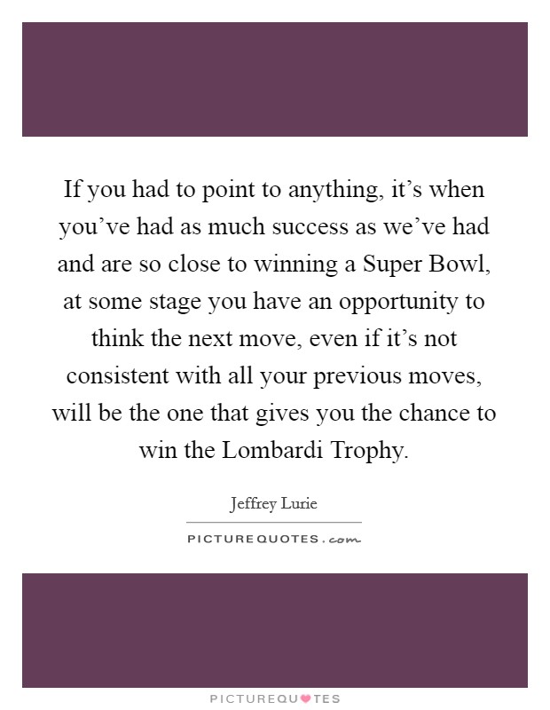 If you had to point to anything, it's when you've had as much success as we've had and are so close to winning a Super Bowl, at some stage you have an opportunity to think the next move, even if it's not consistent with all your previous moves, will be the one that gives you the chance to win the Lombardi Trophy. Picture Quote #1