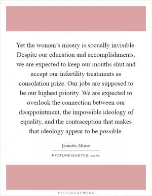 Yet the women’s misery is socually invisible. Despite our education and accomplishments, we are expected to keep our mouths shut and accept our infertility treatments as consolation prize. Our jobs are supposed to be our highest priority. We are expected to overlook the connection between our disappointment, the impossible ideology of equality, and the contraception that makes that ideology appear to be possible Picture Quote #1