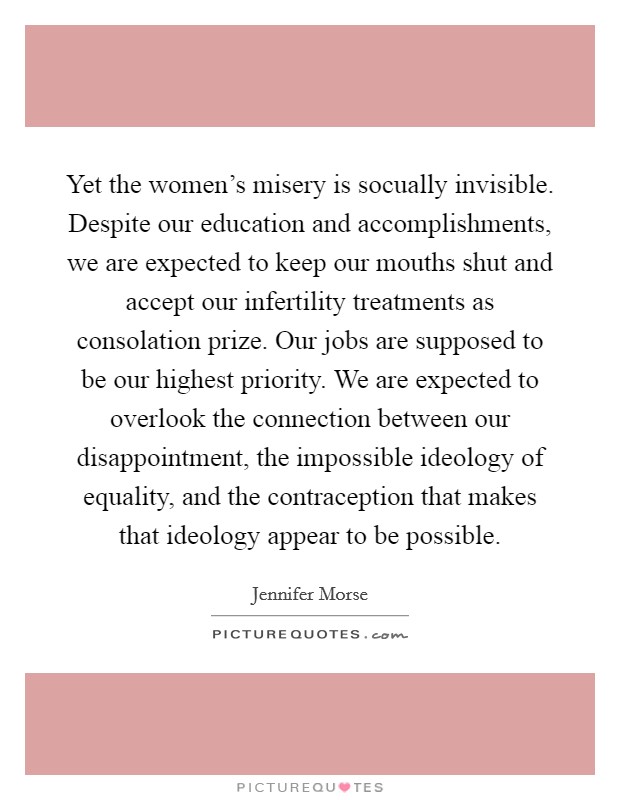 Yet the women's misery is socually invisible. Despite our education and accomplishments, we are expected to keep our mouths shut and accept our infertility treatments as consolation prize. Our jobs are supposed to be our highest priority. We are expected to overlook the connection between our disappointment, the impossible ideology of equality, and the contraception that makes that ideology appear to be possible. Picture Quote #1