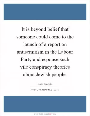 It is beyond belief that someone could come to the launch of a report on antisemitism in the Labour Party and espouse such vile conspiracy theories about Jewish people Picture Quote #1
