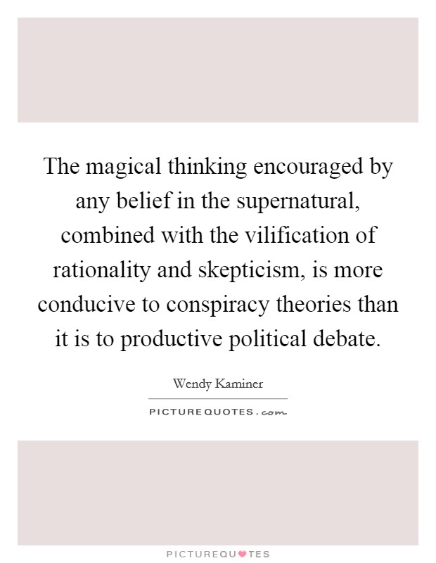 The magical thinking encouraged by any belief in the supernatural, combined with the vilification of rationality and skepticism, is more conducive to conspiracy theories than it is to productive political debate. Picture Quote #1