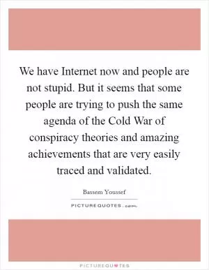 We have Internet now and people are not stupid. But it seems that some people are trying to push the same agenda of the Cold War of conspiracy theories and amazing achievements that are very easily traced and validated Picture Quote #1