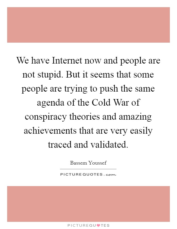 We have Internet now and people are not stupid. But it seems that some people are trying to push the same agenda of the Cold War of conspiracy theories and amazing achievements that are very easily traced and validated. Picture Quote #1