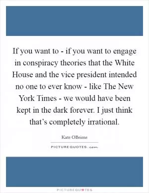 If you want to - if you want to engage in conspiracy theories that the White House and the vice president intended no one to ever know - like The New York Times - we would have been kept in the dark forever. I just think that’s completely irrational Picture Quote #1