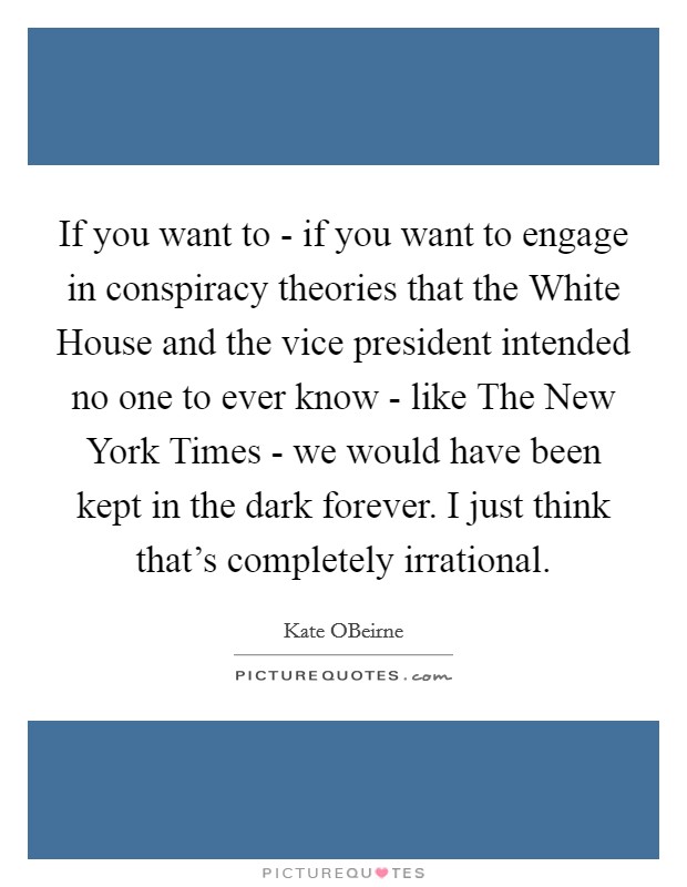 If you want to - if you want to engage in conspiracy theories that the White House and the vice president intended no one to ever know - like The New York Times - we would have been kept in the dark forever. I just think that's completely irrational. Picture Quote #1