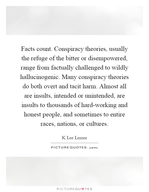 Facts count. Conspiracy theories, usually the refuge of the bitter or disempowered, range from factually challenged to wildly hallucinogenic. Many conspiracy theories do both overt and tacit harm. Almost all are insults, intended or unintended, are insults to thousands of hard-working and honest people, and sometimes to entire races, nations, or cultures. Picture Quote #1