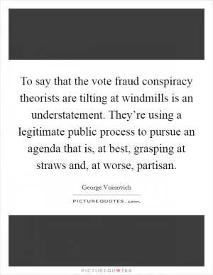 To say that the vote fraud conspiracy theorists are tilting at windmills is an understatement. They’re using a legitimate public process to pursue an agenda that is, at best, grasping at straws and, at worse, partisan Picture Quote #1