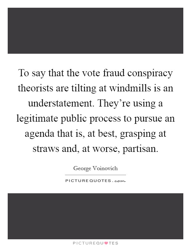 To say that the vote fraud conspiracy theorists are tilting at windmills is an understatement. They're using a legitimate public process to pursue an agenda that is, at best, grasping at straws and, at worse, partisan. Picture Quote #1