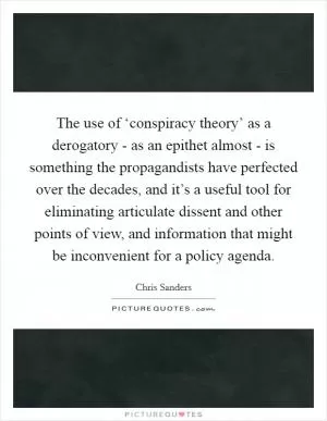 The use of ‘conspiracy theory’ as a derogatory - as an epithet almost - is something the propagandists have perfected over the decades, and it’s a useful tool for eliminating articulate dissent and other points of view, and information that might be inconvenient for a policy agenda Picture Quote #1