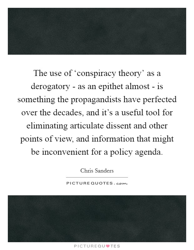 The use of ‘conspiracy theory' as a derogatory - as an epithet almost - is something the propagandists have perfected over the decades, and it's a useful tool for eliminating articulate dissent and other points of view, and information that might be inconvenient for a policy agenda. Picture Quote #1