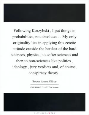 Following Korzybski , I put things in probabilities, not absolutes ... My only originality lies in applying this zetetic attitude outside the hardest of the hard sciences, physics , to softer sciences and then to non-sciences like politics , ideology , jury verdicts and, of course, conspiracy theory  Picture Quote #1