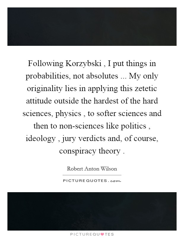 Following Korzybski , I put things in probabilities, not absolutes ... My only originality lies in applying this zetetic attitude outside the hardest of the hard sciences, physics , to softer sciences and then to non-sciences like politics , ideology , jury verdicts and, of course, conspiracy theory . Picture Quote #1