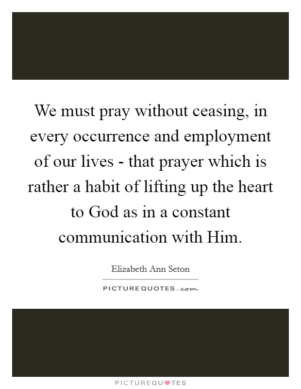 We must pray without ceasing, in every occurrence and employment of our lives - that prayer which is rather a habit of lifting up the heart to God as in a constant communication with Him. Picture Quote #1