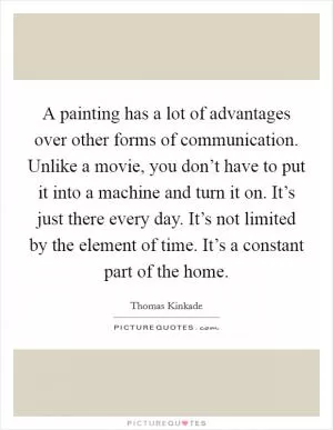 A painting has a lot of advantages over other forms of communication. Unlike a movie, you don’t have to put it into a machine and turn it on. It’s just there every day. It’s not limited by the element of time. It’s a constant part of the home Picture Quote #1