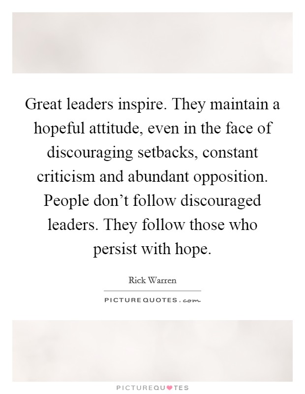 Great leaders inspire. They maintain a hopeful attitude, even in the face of discouraging setbacks, constant criticism and abundant opposition. People don't follow discouraged leaders. They follow those who persist with hope. Picture Quote #1