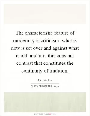 The characteristic feature of modernity is criticism: what is new is set over and against what is old, and it is this constant contrast that constitutes the continuity of tradition Picture Quote #1