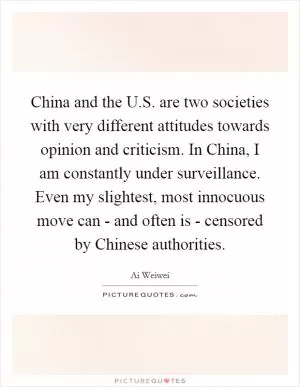 China and the U.S. are two societies with very different attitudes towards opinion and criticism. In China, I am constantly under surveillance. Even my slightest, most innocuous move can - and often is - censored by Chinese authorities Picture Quote #1