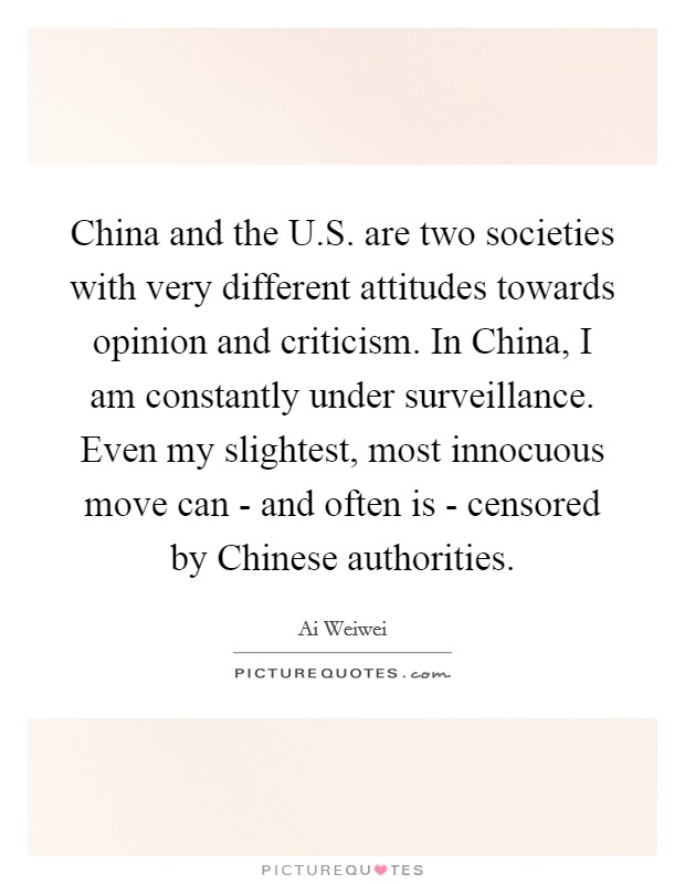 China and the U.S. are two societies with very different attitudes towards opinion and criticism. In China, I am constantly under surveillance. Even my slightest, most innocuous move can - and often is - censored by Chinese authorities. Picture Quote #1