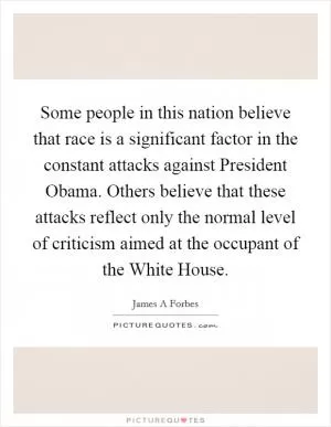 Some people in this nation believe that race is a significant factor in the constant attacks against President Obama. Others believe that these attacks reflect only the normal level of criticism aimed at the occupant of the White House Picture Quote #1