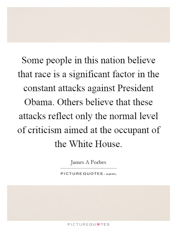 Some people in this nation believe that race is a significant factor in the constant attacks against President Obama. Others believe that these attacks reflect only the normal level of criticism aimed at the occupant of the White House. Picture Quote #1