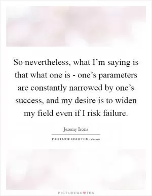So nevertheless, what I’m saying is that what one is - one’s parameters are constantly narrowed by one’s success, and my desire is to widen my field even if I risk failure Picture Quote #1