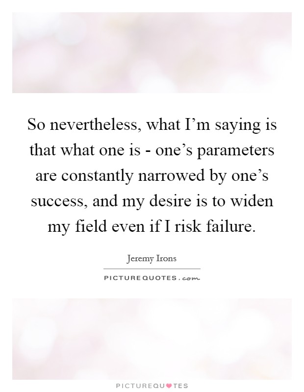 So nevertheless, what I'm saying is that what one is - one's parameters are constantly narrowed by one's success, and my desire is to widen my field even if I risk failure. Picture Quote #1