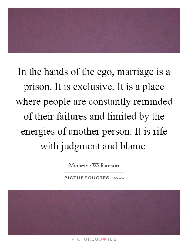 In the hands of the ego, marriage is a prison. It is exclusive. It is a place where people are constantly reminded of their failures and limited by the energies of another person. It is rife with judgment and blame. Picture Quote #1
