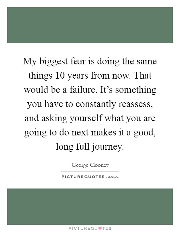 My biggest fear is doing the same things 10 years from now. That would be a failure. It's something you have to constantly reassess, and asking yourself what you are going to do next makes it a good, long full journey. Picture Quote #1