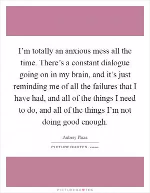 I’m totally an anxious mess all the time. There’s a constant dialogue going on in my brain, and it’s just reminding me of all the failures that I have had, and all of the things I need to do, and all of the things I’m not doing good enough Picture Quote #1