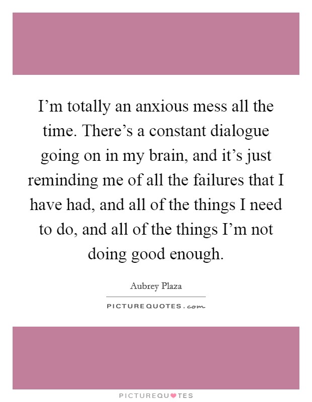 I'm totally an anxious mess all the time. There's a constant dialogue going on in my brain, and it's just reminding me of all the failures that I have had, and all of the things I need to do, and all of the things I'm not doing good enough. Picture Quote #1
