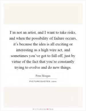 I’m not an artist, and I want to take risks, and when the possibility of failure occurs, it’s because the idea is all exciting or interesting as a high wire act, and sometimes you’ve got to fall off, just by virtue of the fact that you’re constantly trying to evolve and do new things Picture Quote #1
