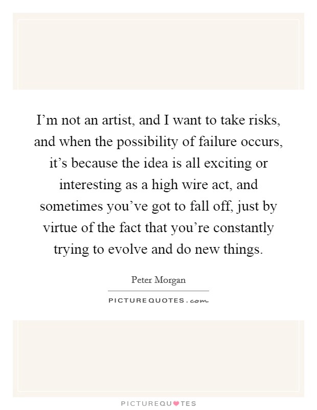 I'm not an artist, and I want to take risks, and when the possibility of failure occurs, it's because the idea is all exciting or interesting as a high wire act, and sometimes you've got to fall off, just by virtue of the fact that you're constantly trying to evolve and do new things. Picture Quote #1