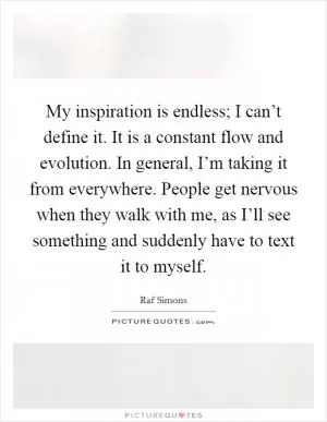 My inspiration is endless; I can’t define it. It is a constant flow and evolution. In general, I’m taking it from everywhere. People get nervous when they walk with me, as I’ll see something and suddenly have to text it to myself Picture Quote #1
