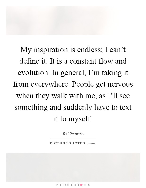My inspiration is endless; I can't define it. It is a constant flow and evolution. In general, I'm taking it from everywhere. People get nervous when they walk with me, as I'll see something and suddenly have to text it to myself. Picture Quote #1