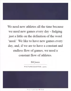 We need new athletes all the time because we need new games every day - fudging just a little on the definition of the word ‘need.’ We like to have new games every day, and, if we are to have a constant and endless flow of games, we need a constant flow of athletes Picture Quote #1