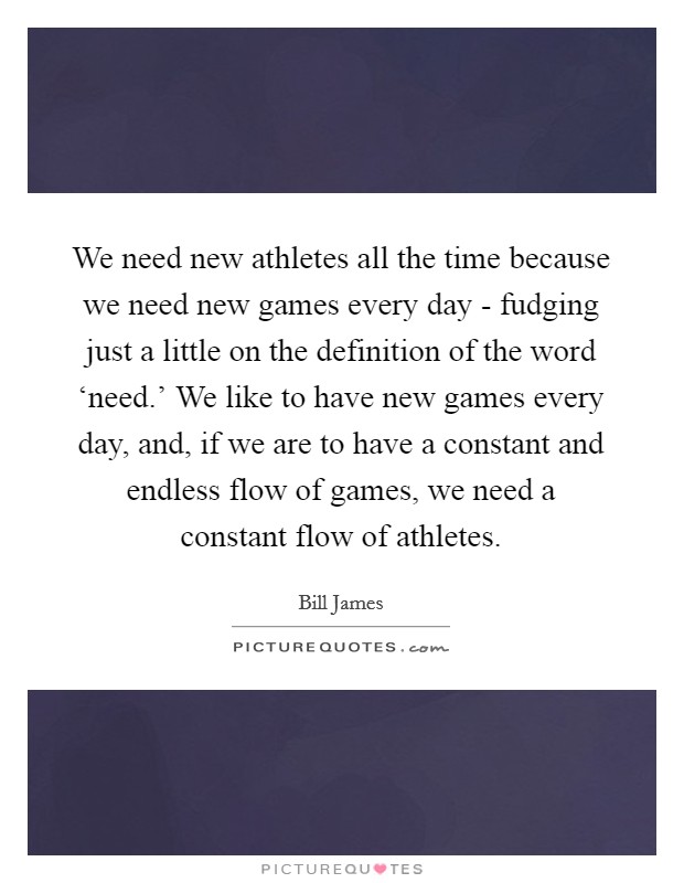 We need new athletes all the time because we need new games every day - fudging just a little on the definition of the word ‘need.' We like to have new games every day, and, if we are to have a constant and endless flow of games, we need a constant flow of athletes. Picture Quote #1