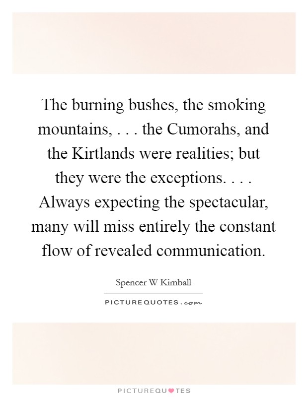 The burning bushes, the smoking mountains, . . . the Cumorahs, and the Kirtlands were realities; but they were the exceptions. . . . Always expecting the spectacular, many will miss entirely the constant flow of revealed communication. Picture Quote #1
