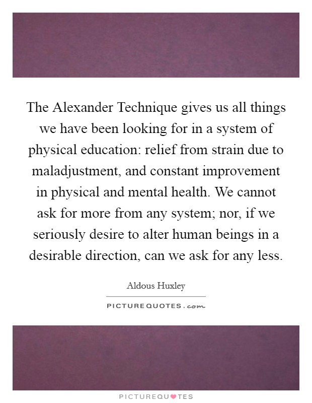 The Alexander Technique gives us all things we have been looking for in a system of physical education: relief from strain due to maladjustment, and constant improvement in physical and mental health. We cannot ask for more from any system; nor, if we seriously desire to alter human beings in a desirable direction, can we ask for any less. Picture Quote #1