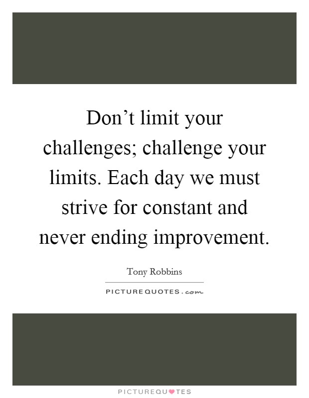 Don't limit your challenges; challenge your limits. Each day we must strive for constant and never ending improvement. Picture Quote #1