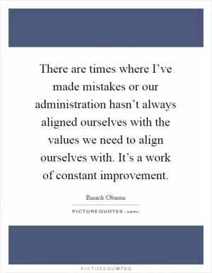 There are times where I’ve made mistakes or our administration hasn’t always aligned ourselves with the values we need to align ourselves with. It’s a work of constant improvement Picture Quote #1
