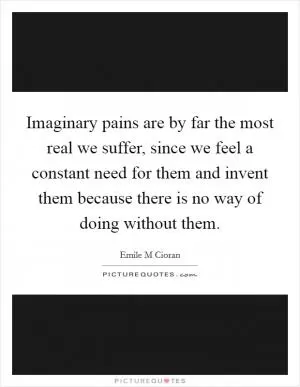 Imaginary pains are by far the most real we suffer, since we feel a constant need for them and invent them because there is no way of doing without them Picture Quote #1