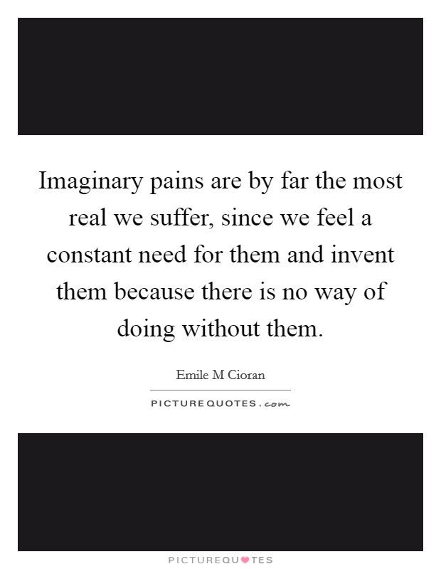 Imaginary pains are by far the most real we suffer, since we feel a constant need for them and invent them because there is no way of doing without them. Picture Quote #1