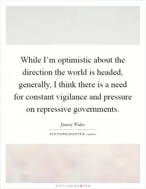 While I’m optimistic about the direction the world is headed, generally, I think there is a need for constant vigilance and pressure on repressive governments Picture Quote #1