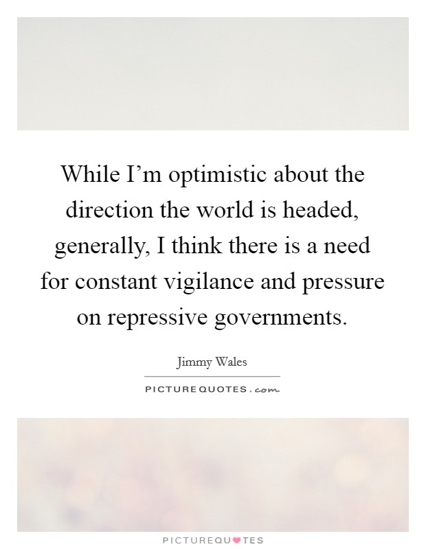 While I'm optimistic about the direction the world is headed, generally, I think there is a need for constant vigilance and pressure on repressive governments. Picture Quote #1