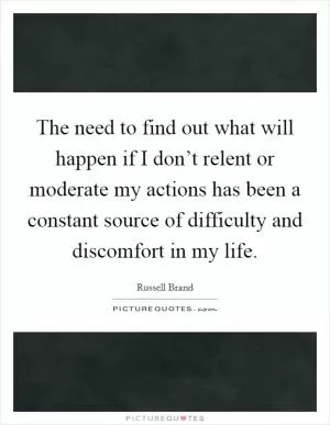 The need to find out what will happen if I don’t relent or moderate my actions has been a constant source of difficulty and discomfort in my life Picture Quote #1