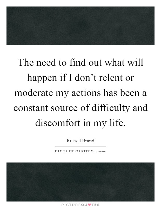 The need to find out what will happen if I don't relent or moderate my actions has been a constant source of difficulty and discomfort in my life. Picture Quote #1