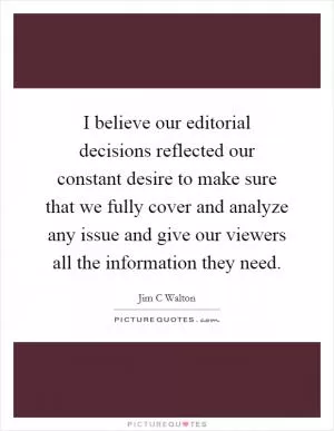 I believe our editorial decisions reflected our constant desire to make sure that we fully cover and analyze any issue and give our viewers all the information they need Picture Quote #1