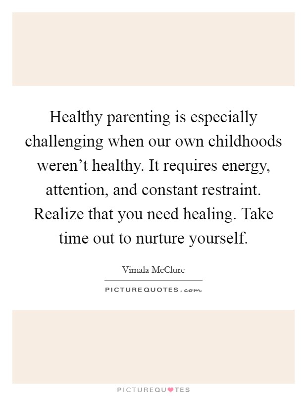 Healthy parenting is especially challenging when our own childhoods weren't healthy. It requires energy, attention, and constant restraint. Realize that you need healing. Take time out to nurture yourself. Picture Quote #1