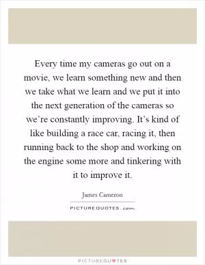 Every time my cameras go out on a movie, we learn something new and then we take what we learn and we put it into the next generation of the cameras so we’re constantly improving. It’s kind of like building a race car, racing it, then running back to the shop and working on the engine some more and tinkering with it to improve it Picture Quote #1