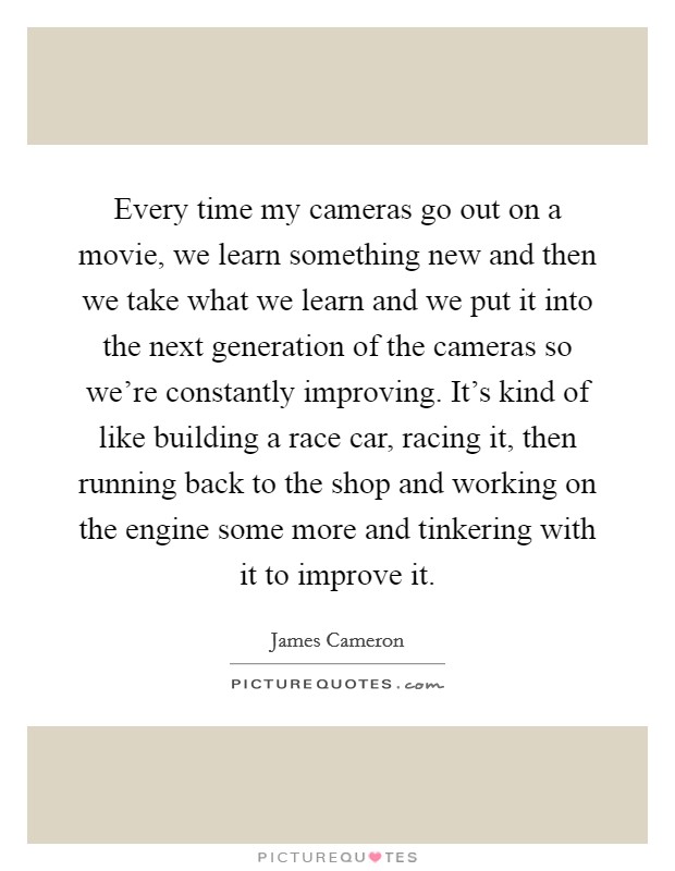 Every time my cameras go out on a movie, we learn something new and then we take what we learn and we put it into the next generation of the cameras so we're constantly improving. It's kind of like building a race car, racing it, then running back to the shop and working on the engine some more and tinkering with it to improve it. Picture Quote #1